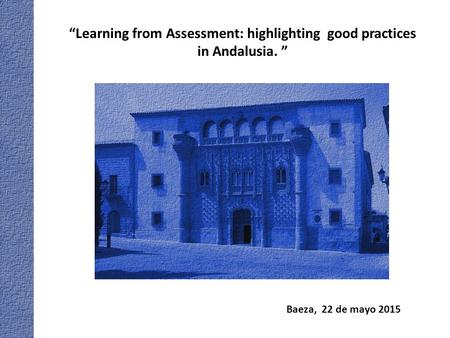 Baeza, 22 de mayo 2015 “Learning from Assessment: highlighting good practices in Andalusia. ”