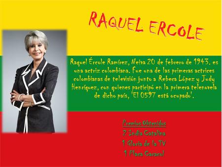 RAQUEL ERCOLE Raquel Ércole Ramírez, Neiva 20 de febrero de 1943. es una actriz colombiana. Fue una de las primeras actrices colombianas de televisión.