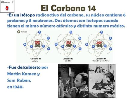 El Carbono 14 Es un isótopo radioactivo del carbono, su núcleo contiene 6 protones y 8 neutrones. Dos átomos son isotopos cuando tienen el mismo número.