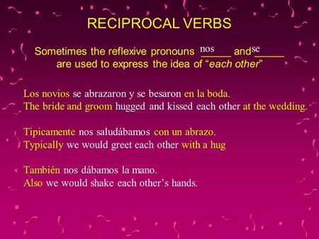 RECIPROCAL VERBS Sometimes the reflexive pronouns _____ and _____ are used to express the idea of “each other” nos se Los novios se abrazaron y se besaron.