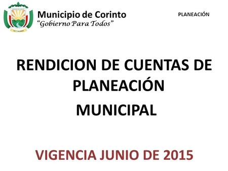 Municipio de Corinto RENDICION DE CUENTAS DE PLANEACIÓN MUNICIPAL VIGENCIA JUNIO DE 2015 “Gobierno Para Todos” PLANEACIÓN.