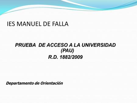 IES MANUEL DE FALLA PRUEBA DE ACCESO A LA UNIVERSIDAD (PAU) R.D. 1882/2009 Departamento de Orientación.