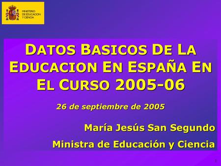 1 D ATOS B ASICOS D E L A E DUCACION E N E SPAÑA E N E L C URSO 2005-06 26 de septiembre de 2005 María Jesús San Segundo Ministra de Educación y Ciencia.