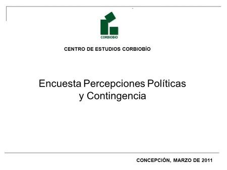 CENTRO DE ESTUDIOS CORBIOBÍO Encuesta Percepciones Políticas y Contingencia CONCEPCIÓN, MARZO DE 2011.