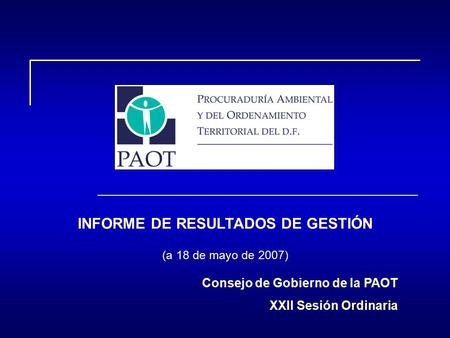 INFORME DE RESULTADOS DE GESTIÓN (a 18 de mayo de 2007) Consejo de Gobierno de la PAOT XXII Sesión Ordinaria.