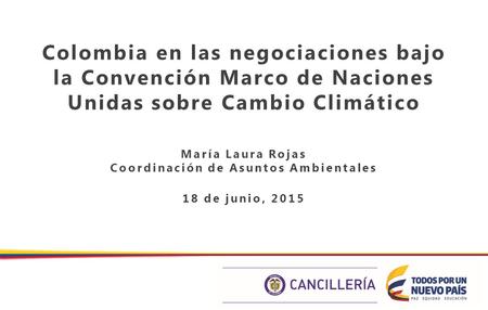 Colombia en las negociaciones bajo la Convención Marco de Naciones Unidas sobre Cambio Climático María Laura Rojas Coordinación de Asuntos Ambientales.