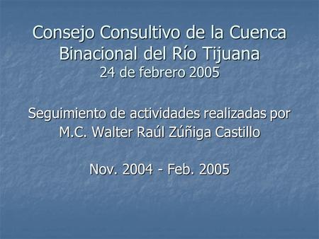 Consejo Consultivo de la Cuenca Binacional del Río Tijuana 24 de febrero 2005 Seguimiento de actividades realizadas por M.C. Walter Raúl Zúñiga Castillo.