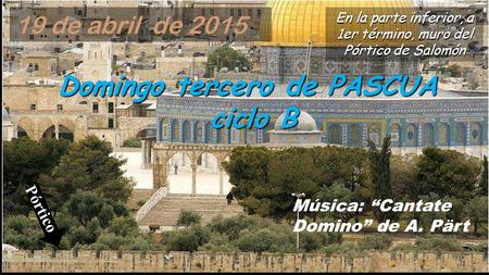 Domingo tercero de PASCUA ciclo B Música: “Cantate Domino” de A. Pärt En la parte inferior, a 1er término, muro del Pórtico de Salomón 19 de abril de.