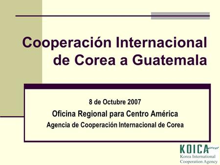 Cooperación Internacional de Corea a Guatemala 8 de Octubre 2007 Oficina Regional para Centro América Agencia de Cooperación Internacional de Corea.