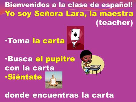 Bienvenidos a la clase de español! Yo soy Señora Lara, la maestra (teacher) Toma la carta Busca el pupitre con la carta Siéntate donde encuentras la carta.