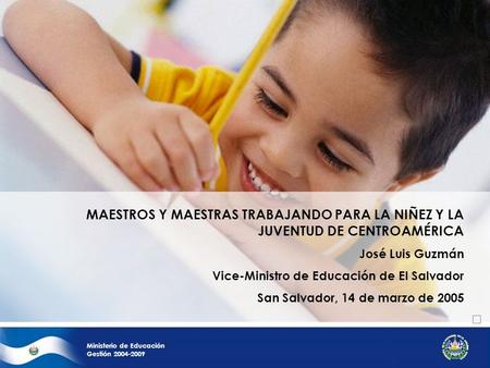Ministerio de Educación Gestión 2004-2009 MAESTROS Y MAESTRAS TRABAJANDO PARA LA NIÑEZ Y LA JUVENTUD DE CENTROAMÉRICA José Luis Guzmán Vice-Ministro de.