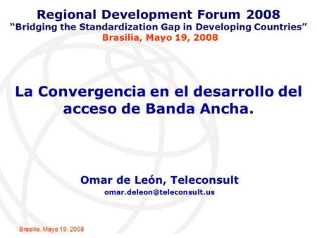 International Telecommunication Union Brasilia, Mayo 19, 2008 La Convergencia en el desarrollo del acceso de Banda Ancha. Omar de León, Teleconsult