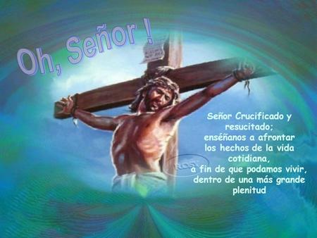 ……………………. Oh, Señor ! Señor Crucificado y resucitado; enséñanos a afrontar los hechos de la vida cotidiana, a fin de que podamos vivir, dentro de una más.