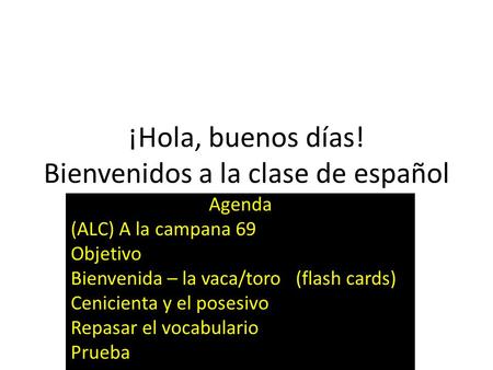 ¡Hola, buenos días! Bienvenidos a la clase de español Agenda (ALC) A la campana 69 Objetivo Bienvenida – la vaca/toro (flash cards) Cenicienta y el posesivo.