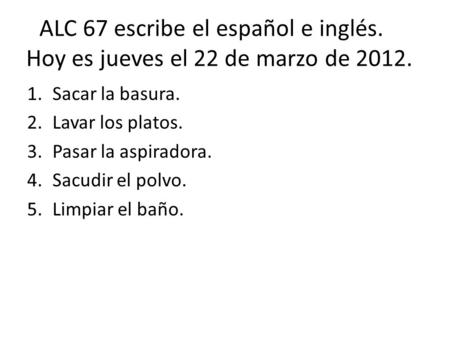ALC 67 escribe el español e inglés. Hoy es jueves el 22 de marzo de 2012. 1.Sacar la basura. 2.Lavar los platos. 3.Pasar la aspiradora. 4.Sacudir el polvo.