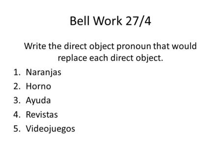 Bell Work 27/4 Write the direct object pronoun that would replace each direct object. 1.Naranjas 2.Horno 3.Ayuda 4.Revistas 5.Videojuegos.