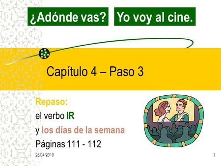 26/04/20101 Capítulo 4 – Paso 3 Repaso: el verbo IR y los días de la semana Páginas 111 - 112 ¿Adónde vas?Yo voy al cine.