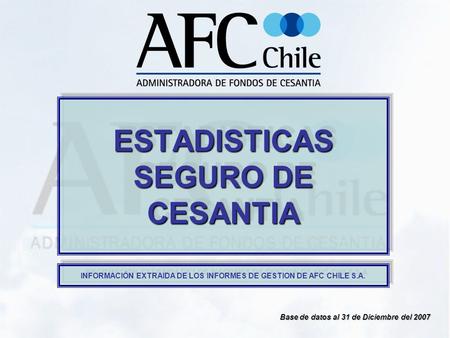 ESTADISTICAS SEGURO DE CESANTIA Base de datos al 31 de Diciembre del 2007 INFORMACIÓN EXTRAIDA DE LOS INFORMES DE GESTION DE AFC CHILE S.A.