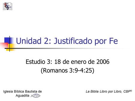Unidad 2: Justificado por Fe Estudio 3: 18 de enero de 2006 (Romanos 3:9-4:25) Iglesia Bíblica Bautista de Aguadilla La Biblia Libro por Libro, CBP ®