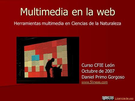Licencia de uso Multimedia en la web Curso CFIE León Octubre de 2007 Daniel Primo Gorgoso www.5lineas.com Herramientas multimedia en Ciencias de la Naturaleza.