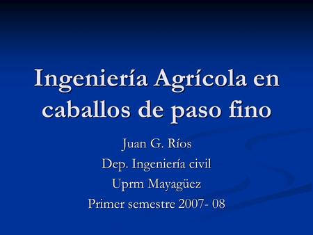 Ingeniería Agrícola en caballos de paso fino Juan G. Ríos Juan G. Ríos Dep. Ingeniería civil Uprm Mayagüez Primer semestre 2007- 08.