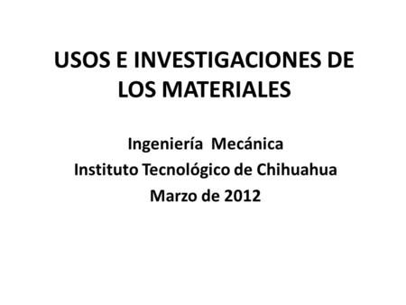 USOS E INVESTIGACIONES DE LOS MATERIALES Ingeniería Mecánica Instituto Tecnológico de Chihuahua Marzo de 2012.