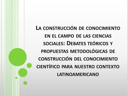 L A CONSTRUCCIÓN DE CONOCIMIENTO EN EL CAMPO DE LAS CIENCIAS SOCIALES : D EBATES TEÓRICOS Y PROPUESTAS METODOLÓGICAS DE CONSTRUCCIÓN DEL CONOCIMIENTO CIENTÍFICO.