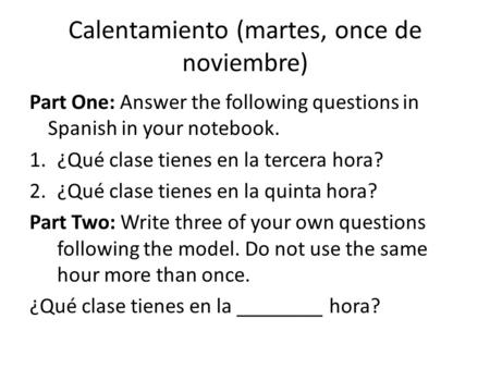 Calentamiento (martes, once de noviembre) Part One: Answer the following questions in Spanish in your notebook. 1.¿Qué clase tienes en la tercera hora?
