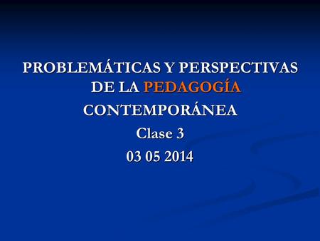 PROBLEMÁTICAS Y PERSPECTIVAS DE LA PEDAGOGÍA CONTEMPORÁNEA Clase 3 03 05 2014.