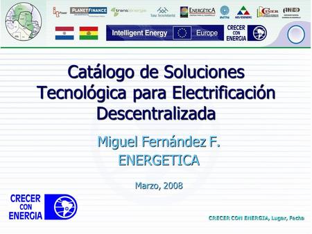CRECER CON ENERGIA, Lugar, Fecha Catálogo de Soluciones Tecnológica para Electrificación Descentralizada Miguel Fernández F. ENERGETICA Marzo, 2008.