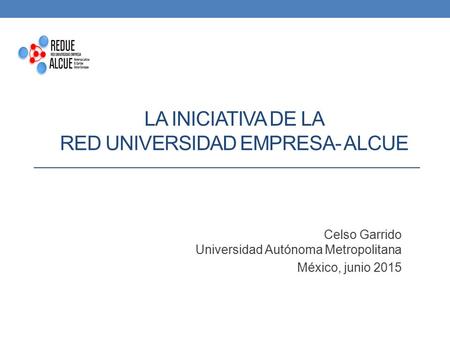 LA INICIATIVA DE LA RED UNIVERSIDAD EMPRESA- ALCUE Celso Garrido Universidad Autónoma Metropolitana México, junio 2015.