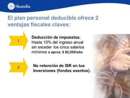 El plan personal deducible ofrece 2 ventajas fiscales claves: 1 2 Deducción de impuestos. Hasta 10% del ingreso anual sin exceder los cinco salarios mínimos.