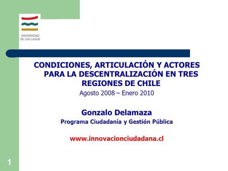 1 CONDICIONES, ARTICULACIÓN Y ACTORES PARA LA DESCENTRALIZACIÓN EN TRES REGIONES DE CHILE Agosto 2008 – Enero 2010 Gonzalo Delamaza Programa Ciudadanía.