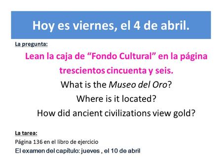 Hoy es viernes, el 4 de abril. La pregunta: Lean la caja de “Fondo Cultural” en la página trescientos cincuenta y seis. What is the Museo del Oro? Where.