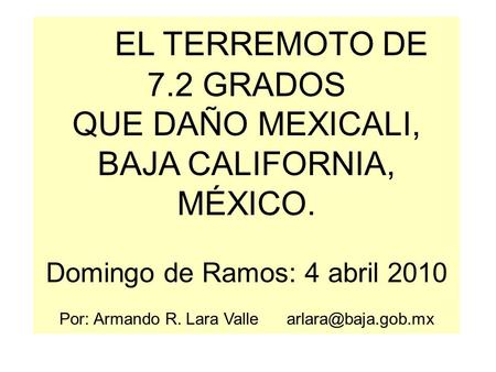 EL TERREMOTO DE 7.2 GRADOS QUE DAÑO MEXICALI, BAJA CALIFORNIA, MÉXICO. Domingo de Ramos: 4 abril 2010 Por: Armando R. Lara Valle