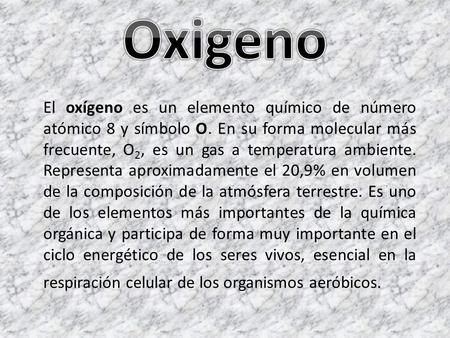 Oxigeno El oxígeno es un elemento químico de número atómico 8 y símbolo O. En su forma molecular más frecuente, O2, es un gas a temperatura ambiente. Representa.