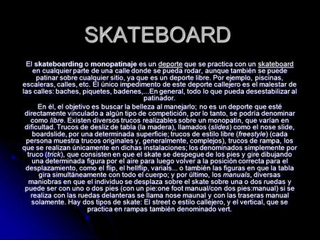 SKATEBOARD El skateboarding o monopatinaje es un deporte que se practica con un skateboard en cualquier parte de una calle donde se pueda rodar, aunque.