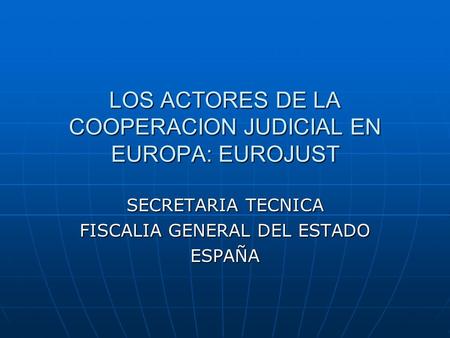 LOS ACTORES DE LA COOPERACION JUDICIAL EN EUROPA: EUROJUST SECRETARIA TECNICA FISCALIA GENERAL DEL ESTADO ESPAÑA.