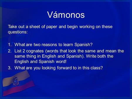 Vámonos Take out a sheet of paper and begin working on these questions: 1.What are two reasons to learn Spanish? 2.List 2 cognates (words that look the.