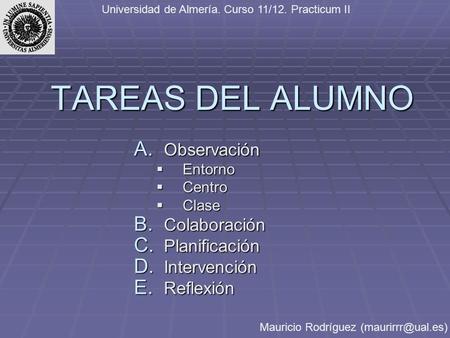 TAREAS DEL ALUMNO A. Observación  Entorno  Centro  Clase B. Colaboración C. Planificación D. Intervención E. Reflexión Universidad de Almería. Curso.