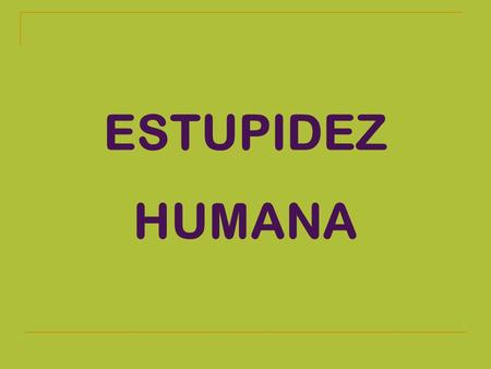 ESTUPIDEZ HUMANA PRUEBAS IRREFUTABLES DE QUE LA RAZA HUMANA SE DIRIGE INEXORABLEMENTE HACIA LA ESTUPIDEZ.