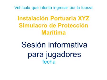 Vehículo que intenta ingresar por la fuerza Instalación Portuaria XYZ Simulacro de Protección Marítima Sesión informativa para jugadores fecha.