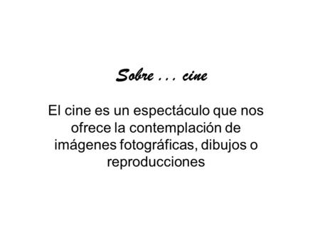 Sobre... cine El cine es un espectáculo que nos ofrece la contemplación de imágenes fotográficas, dibujos o reproducciones.