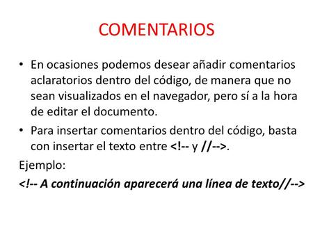 En ocasiones podemos desear añadir comentarios aclaratorios dentro del código, de manera que no sean visualizados en el navegador, pero sí a la hora de.