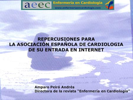 REPERCUSIONES PARA LA ASOCIACIÓN ESPAÑOLA DE CARDIOLOGIA DE SU ENTRADA EN INTERNET Amparo Peiró Andrés Directora de la revista “Enfermería en Cardiología”