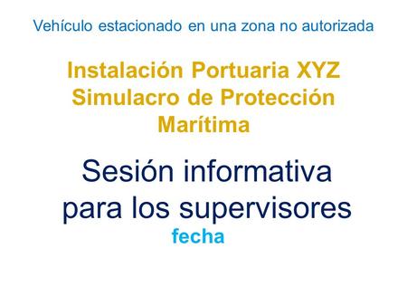 Vehículo estacionado en una zona no autorizada Instalación Portuaria XYZ Simulacro de Protección Marítima Sesión informativa para los supervisores fecha.
