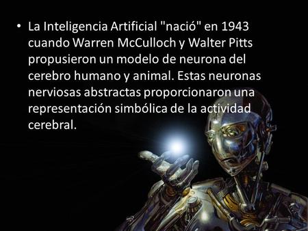 La Inteligencia Artificial nació en 1943 cuando Warren McCulloch y Walter Pitts propusieron un modelo de neurona del cerebro humano y animal. Estas neuronas.