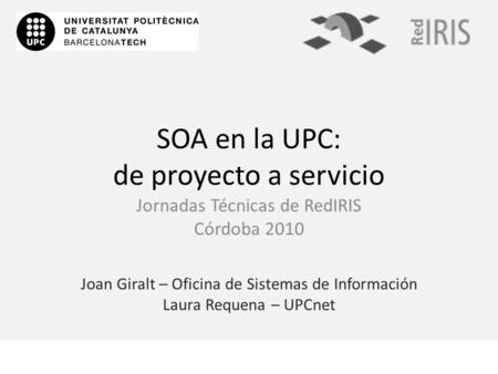 SOA en la UPC: de proyecto a servicio Joan Giralt – Oficina de Sistemas de Información Laura Requena – UPCnet Jornadas Técnicas de RedIRIS Córdoba 2010.