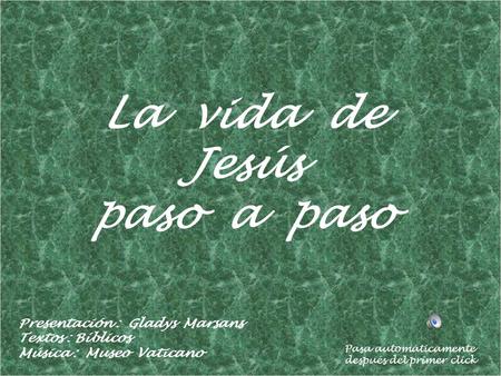 La vida de Jesús paso a paso Presentación : Gladys Marsans Textos : Bíblicos Música : Museo Vaticano Pasa automáticamente después del primer click.