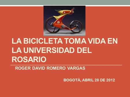 LA BICICLETA TOMA VIDA EN LA UNIVERSIDAD DEL ROSARIO ROGER DAVID ROMERO VARGAS BOGOTÁ, ABRIL 28 DE 2012.